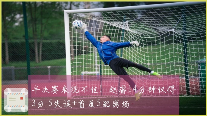 半决赛表现不佳！赵睿14分钟仅得3分 5失误+首度5犯离场