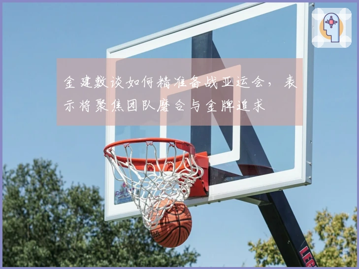 金建敷谈如何精准备战亚运会，表示将聚焦团队磨合与金牌追求