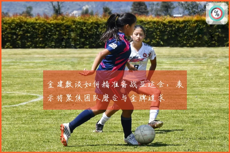 金建敷谈如何精准备战亚运会，表示将聚焦团队磨合与金牌追求