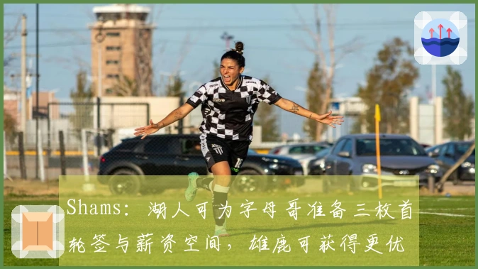 Shams：湖人可为字母哥准备三枚首轮签与薪资空间，雄鹿可获得更优报酬