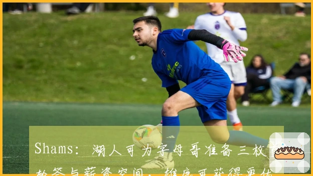 Shams：湖人可为字母哥准备三枚首轮签与薪资空间，雄鹿可获得更优报酬